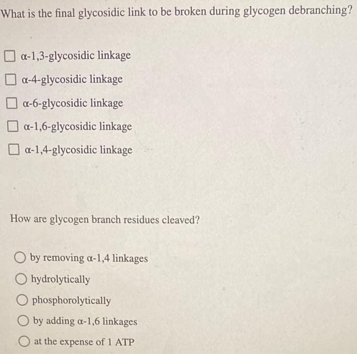 What is the final glycosidic link to be broken during glycogen debranching?
a-1,3-glycosidic linkage
O a-4-glycosidic linkage
a-6-glycosidic linkage
a-1,6-glycosidic linkage
O a-1,4-glycosidic linkage
How are glycogen branch residues cleaved?
O by removing a-1,4 linkages
O hydrolytically
O phosphorolytically
by adding a-1,6 linkages
at the expense of 1 ATP
