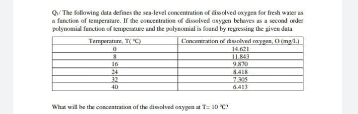 Qu/ The following data defines the sea-level concentration of dissolved oxygen for fresh water as
a function of temperature. If the concentration of dissolved oxygen behaves as a second order
polynomial function of temperature and the polynomial is found by regressing the given data
Temperature, T( C)
Concentration of dissolved oxygen, 0 (mg/L)
14.621
8.
11.843
9.870
16
24
32
8.418
7.305
6.413
40
What will be the concentration of the dissolved oxygen at T= 10 °C?
