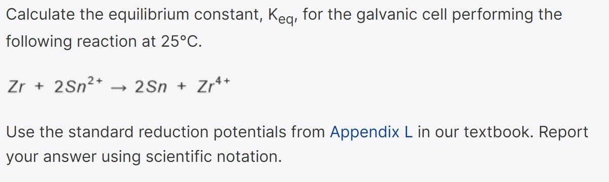 Calculate the equilibrium constant, Keg, for the galvanic cell performing the
following reaction at 25°C.
Zr + 2Sn2*
- 2Sn + Zr**
Use the standard reduction potentials from Appendix L in our textbook. Report
your answer using scientific notation.
