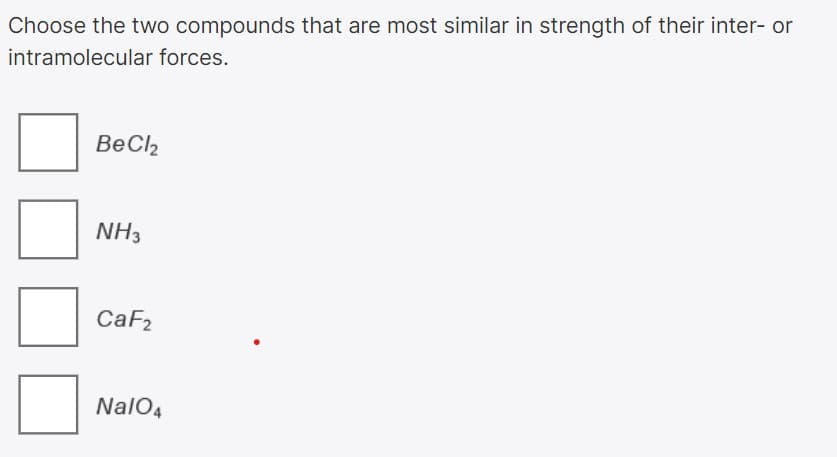 Choose the two compounds that are most similar in strength of their inter- or
intramolecular forces.
BeCl2
NH3
CaF2
NalO4
