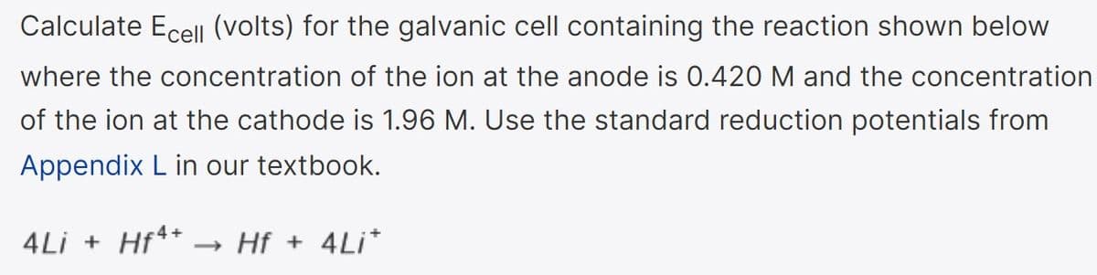 Calculate Ecell (volts) for the galvanic cell containing the reaction shown below
where the concentration of the ion at the anode is 0.420 M and the concentration
of the ion at the cathode is 1.96 M. Use the standard reduction potentials from
Appendix L in our textbook.
4Li + Hf** .
→ Hf + 4Li*
