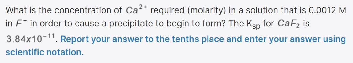 What is the concentration of Ca* required (molarity) in a solution that is 0.0012 M
in F in order to cause a precipitate to begin to form? The Ksp for CaF2 is
3.84x10-". Report your answer to the tenths place and enter your answer using
scientific notation.
