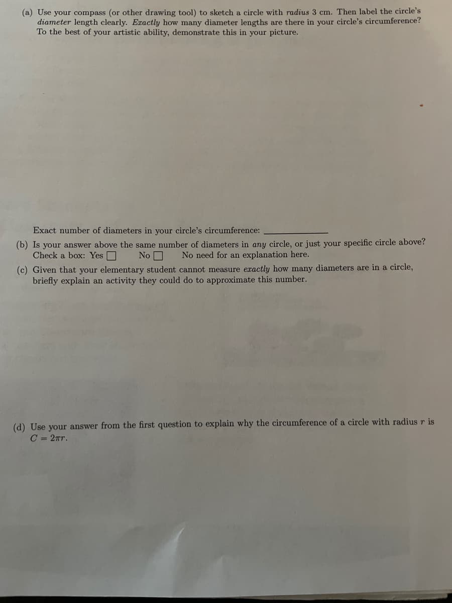 (a) Use your compass (or other drawing tool) to sketch a circle with radius 3 cm. Then label the circle's
diameter length clearly. Exactly how many diameter lengths are there in your circle's circumference?
To the best of your artistic ability, demonstrate this in your picture.
Exact number of diameters in your circle's circumference:
(b) Is your answer above the same number of diameters in any circle, or just your specific circle above?
Check a box: Yes O
No O
No need for an explanation here.
(c) Given that your elementary student cannot measure exactly how many diameters are in a circle,
briefly explain an activity they could do to approximate this number.
(d) Use your answer from the first question to explain why the circumference of a circle with radius r is
C = 2Tr.
