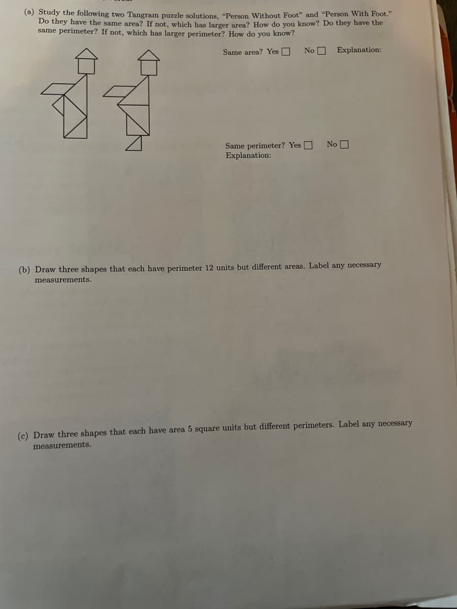 (a) Study the following two Tangram puzzle solutions, "Person Without Foot" and "Person With Foot."
Do they have the same area? If not, which has larger area? How do you know? Do they have the
same perimeter? If not, which has larger perimeter? How do you know?
Same area? Yes O
No O
Explanation:
Same perimeter? Yes O
Explanation:
No O
(b) Draw three shapes that each have perimeter 12 units but different areas. Label any necessary
measurements.
(c) Draw three shapes that each have area 5 square units but different perimeters. Label any necessary
measurements.
