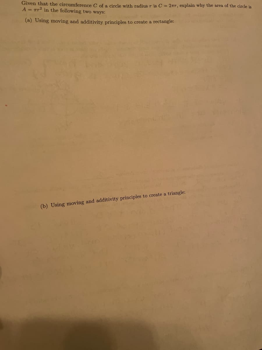 Given that the circumference C of a circle with radius r is C = 2TT, explain why the area of the circle is
A = Tr2 in the following two ways:
(a) Using moving and additivity principles to create a rectangle:
(b) Using moving and additivity principles to create a triangle:
