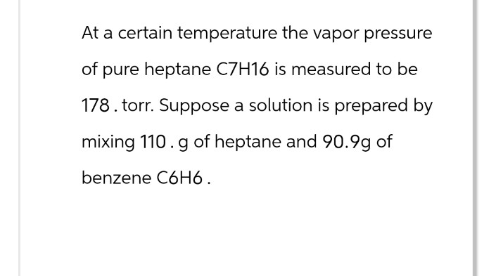 At a certain temperature the vapor pressure
of pure heptane C7H16 is measured to be
178. torr. Suppose a solution is prepared by
mixing 110. g of heptane and 90.9g of
benzene C6H6.