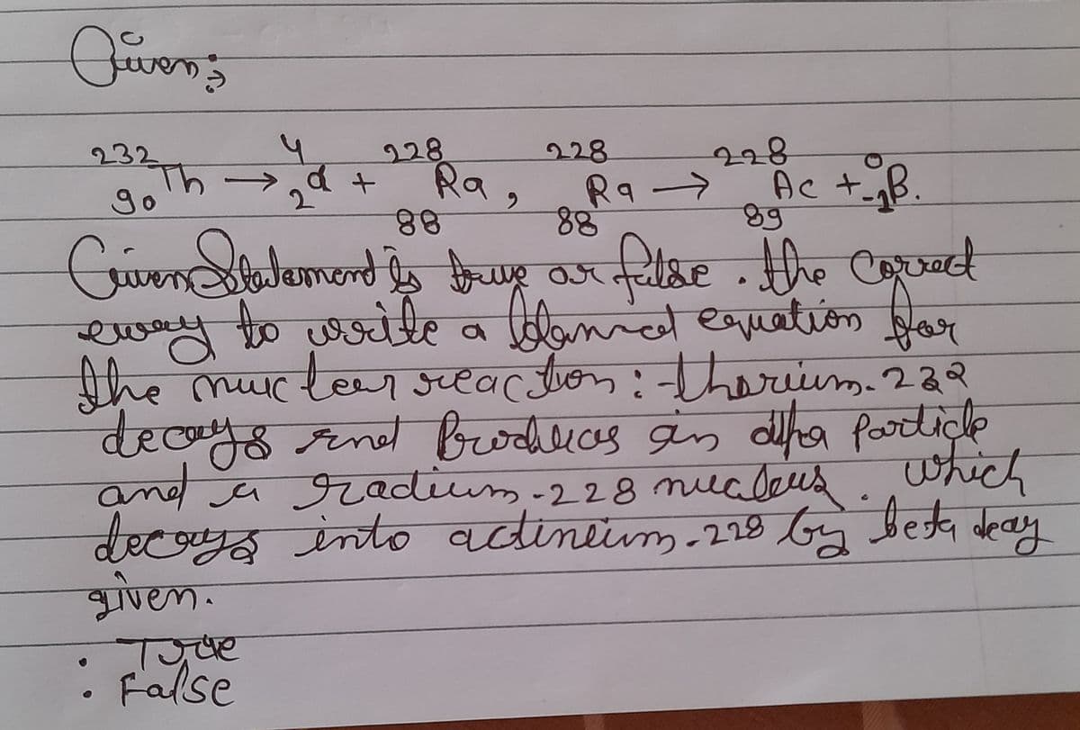 Qwen's
228
228
228
232 Th
y
2
a +
Ra,
Ra →>
Ac +_ B.
go
88
88
89
Criven Statement is true ar falde. the correct
eway to write a leannat equation for
the nuclear reaction: therium. 222
тик
decays and Prodalias an dhe particle
and a radium - 228 nucleus. Which
decays into actineum. 228 by best deay
given.
Time
• False