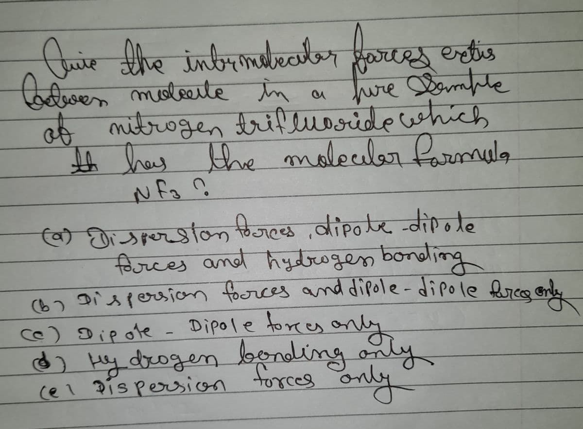 Quie the intermetrater farces extis
Cadwen moteute in a
hire Sample
of nitrogen trifluoride which
It has the molecular formula
Nf3 ?
(a)
Dispersion forces, dipole-dipole
forces and hydrogen bonding
(6) Dispersion forces and dipole-dipole hures only
Dipole forces only
(c) Dipote
6) Hy drogen bonding only
ну
(el Dispersion forces and
only
2
Cº