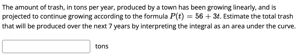 The amount of trash, in tons per year, produced by a town has been growing linearly, and is
projected to continue growing according to the formula P(t) = 56 + 3t. Estimate the total trash
that will be produced over the next 7 years by interpreting the integral as an area under the curve.
tons
