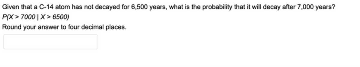 Given that a C-14 atom has not decayed for 6,500 years, what is the probability that it will decay after 7,000 years?
P(X > 7000|X> 6500)
Round your answer to four decimal places.
