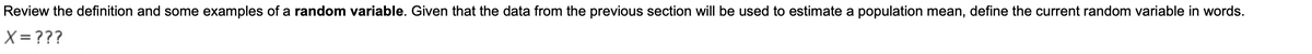 Review the definition and some examples of a random variable. Given that the data from the previous section will be used to estimate a population mean, define the current random variable in words.
X= ???
