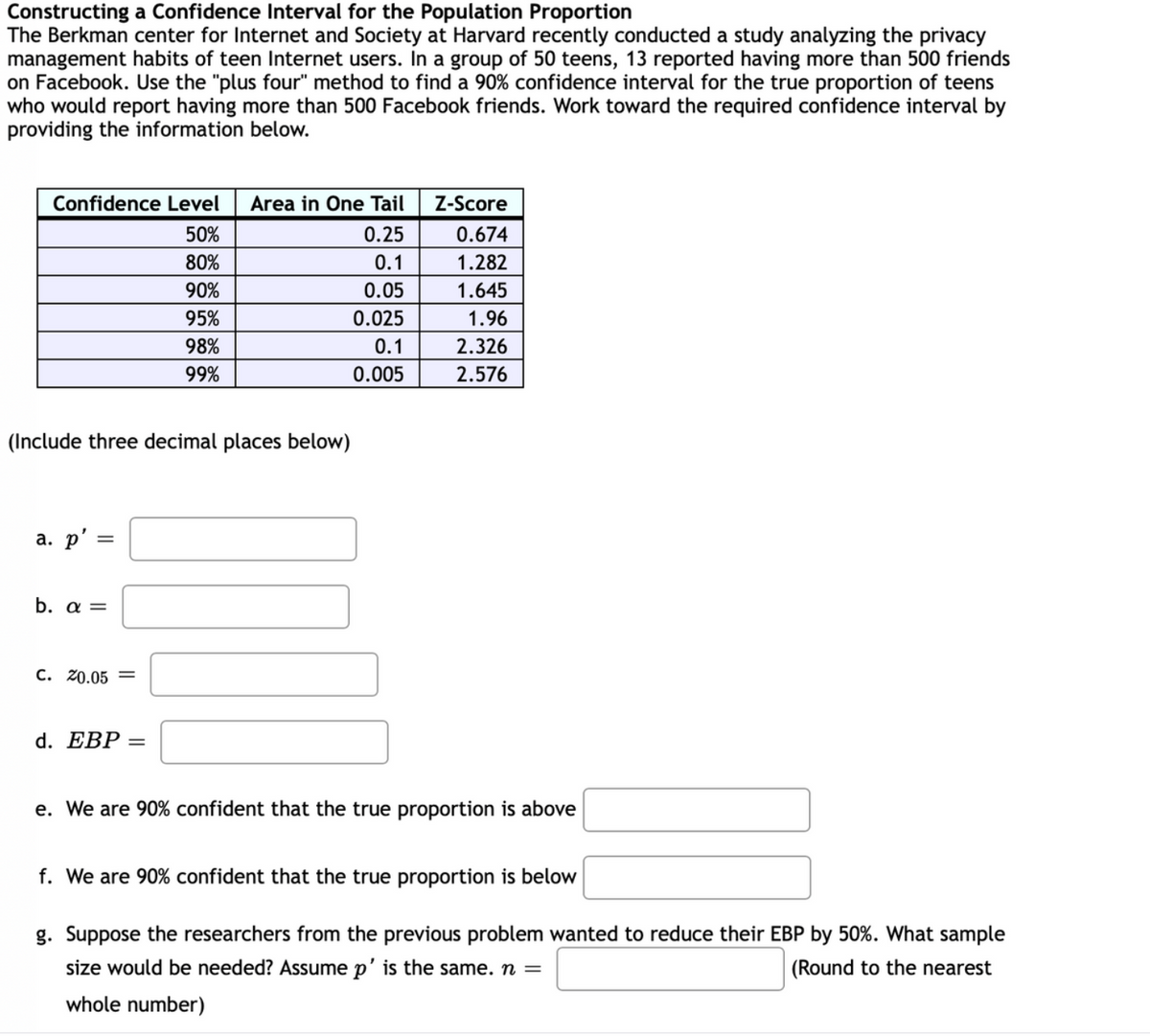 Constructing a Confidence Interval for the Population Proportion
The Berkman center for Internet and Society at Harvard recently conducted a study analyzing the privacy
management habits of teen Internet users. In a group of 50 teens, 13 reported having more than 500 friends
on Facebook. Use the "plus four" method to find a 90% confidence interval for the true proportion of teens
who would report having more than 500 Facebook friends. Work toward the required confidence interval by
providing the information below.
Confidence Level
Area in One Tail
Z-Score
50%
0.25
0.674
80%
0.1
1.282
90%
0.05
1.645
95%
0.025
1.96
98%
0.1
2.326
99%
0.005
2.576
(Include three decimal places below)
a. p'
%3D
b. a =
C. 20.05 =
d. EBP
%3D
e. We are 90% confident that the true proportion is above
f. We are 90% confident that the true proportion is below
g. Suppose the researchers from the previous problem wanted to reduce their EBP by 50%. What sample
size would be needed? ASsume p' is the same. n =
(Round to the nearest
whole number)
