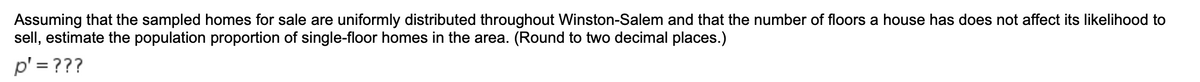 Assuming that the sampled homes for sale are uniformly distributed throughout Winston-Salem and that the number of floors a house has does not affect its likelihood to
sell, estimate the population proportion of single-floor homes in the area. (Round to two decimal places.)
p' = ???
