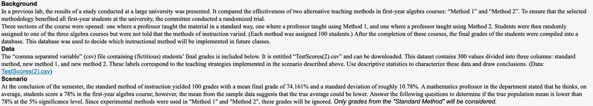 Background
In a previous lab, the results of a study conducted at a large university was presented. It compared the effectiveness of two alternative teaching methods in first-year algebra courses: "Method 1" and “Method 2". To ensure that the selected
methodology benefited all first-year students at the university, the committee conducted a randomized trial.
Three sections of the course were opened: one where a professor taught the material in a standard way, one where a professor taught using Method 1, and one where a professor taught using Method 2. Students were then randomly
assigned to one of the three algebra courses but were not told that the methods of instruction varied. (Each method was assigned 100 students.) After the completion of these courses, the final grades of the students were compiled into a
database. This database was used to decide which instructional method will be implemented in future classes.
Data
The "comma separated variable" (csv) file containing (fictitious) students' final grades is included below. It is entitled "TestScores(2).csv" and can be downloaded. This dataset contains 300 values divided into three columns: standard
method, new method 1, and new method 2. These labels correspond to the teaching strategies implemented in the scenario described above. Use descriptive statistics to characterize these data and draw conclusions. (Data:
TestScores(2).csv)
Scenario
At the conclusion of the semester, the standard method of instruction yielded 100 grades with a mean final grade of 74.161% and a standard deviation of roughly 10.78%. A mathematics professor in the department stated that he thinks, on
average, students score a 78% in the first-year algebra course; however, the mean from the sample data suggests that the true average could be lower. Answer the following questions to determine if the true population mean is lower than
78% at the 5% significance level. Since experimental methods were used in "Method 1" and "Method 2", these grades will be ignored. Only grades from the "Standard Method" will be considered.
