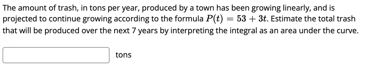 The amount of trash, in tons per year, produced by a town has been growing linearly, and is
projected to continue growing according to the formula P(t) = 53 + 3t. Estimate the total trash
that will be produced over the next 7 years by interpreting the integral as an area under the curve.
tons
