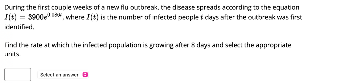 During the first couple weeks of a new flu outbreak, the disease spreads according to the equation \( I(t) = 3900e^{0.086t} \), where \( I(t) \) is the number of infected people \( t \) days after the outbreak was first identified.

Find the rate at which the infected population is growing after 8 days and select the appropriate units.

[Dropdown box with label: "Select an answer"]