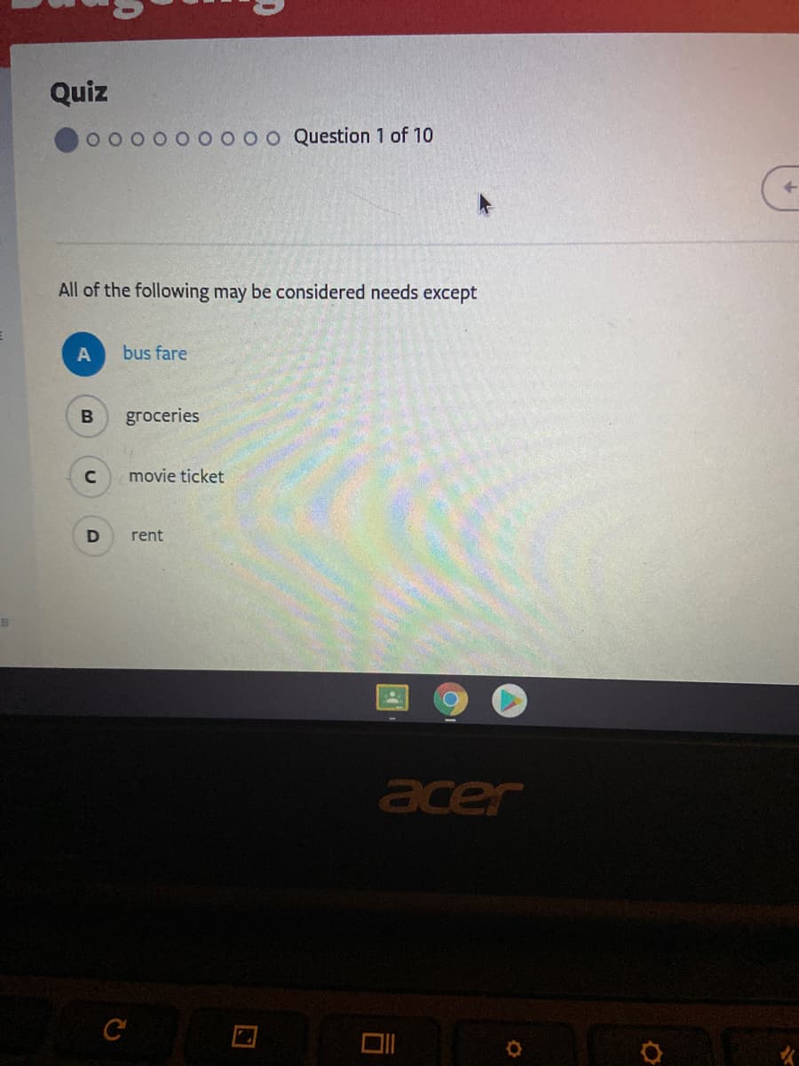 Quiz
o o Question 1 of 10
All of the following may be considered needs except
bus fare
B
groceries
movie ticket
rent
acer
C
