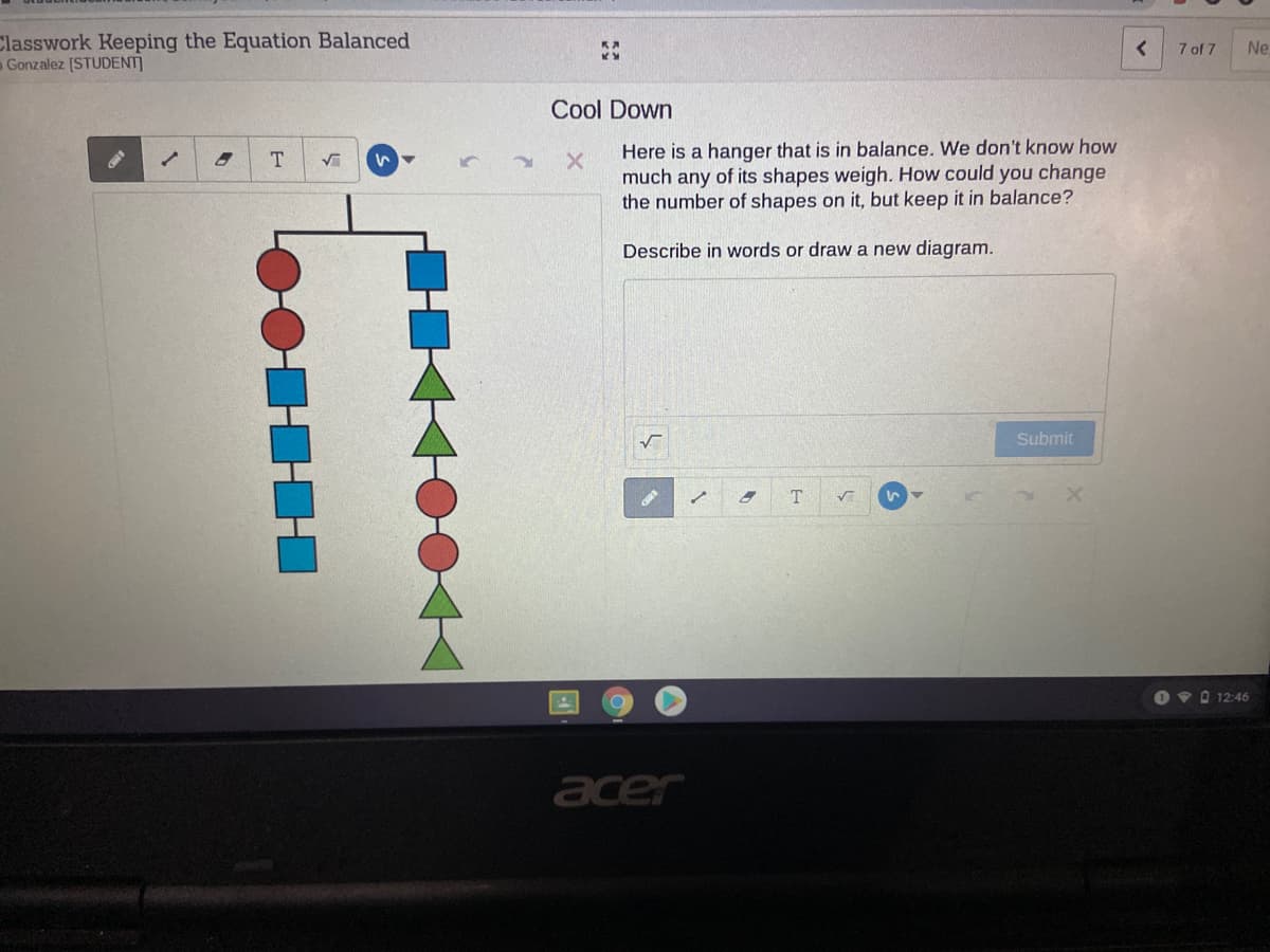 Classwork Keeping the Equation Balanced
Gonzalez [STUDENT]
7 of 7
Ne
Cool Down
T.
いマ
Here is a hanger that is in balance. We don't know how
much any of its shapes weigh. How could you change
the number of shapes on it, but keep it in balance?
Describe in words or draw a new diagram.
Submit
T
O v 0 12:46
acer
