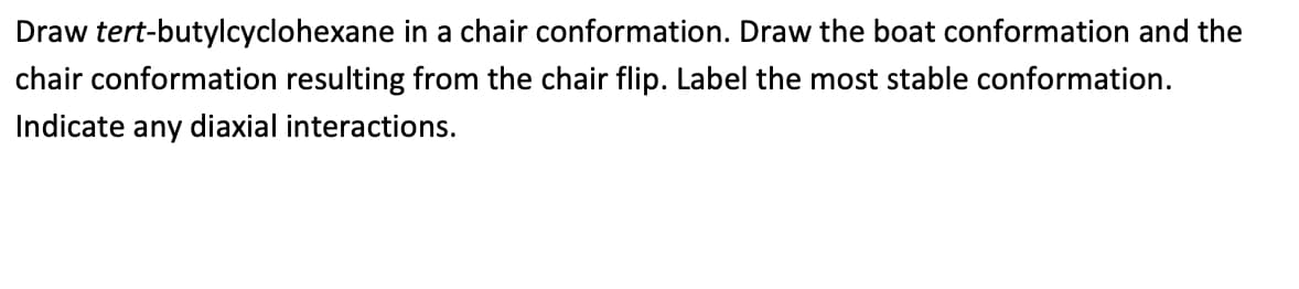 Draw tert-butylcyclohexane in a chair conformation. Draw the boat conformation and the
chair conformation resulting from the chair flip. Label the most stable conformation.
Indicate any diaxial interactions.