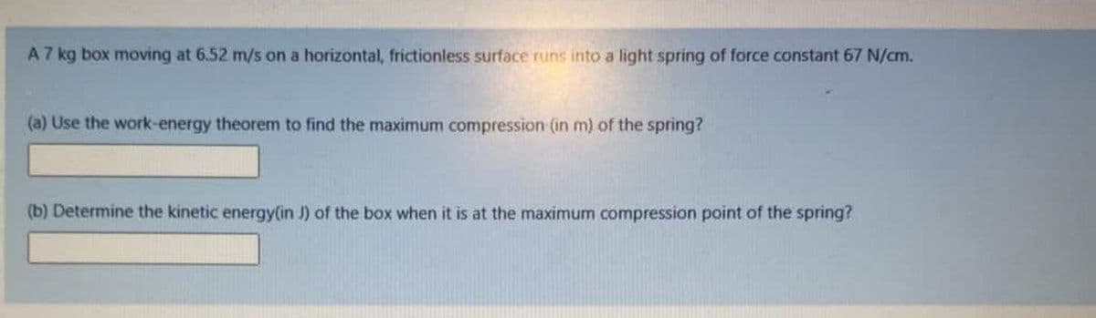 A 7 kg box moving at 6.52 m/s on a horizontal, frictionless surface runs into a light spring of force constant 67 N/cm.
(a) Use the work-energy theorem to find the maximum compression (in m) of the spring?
(b) Determine the kinetic energy(in J) of the box when it is at the maximum compression point of the spring?