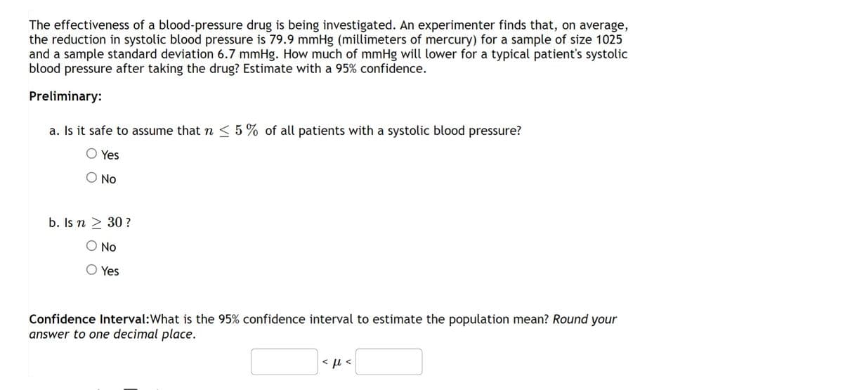 The effectiveness of a blood-pressure drug is being investigated. An experimenter finds that, on average,
the reduction in systolic blood pressure is 79.9 mmHg (millimeters of mercury) for a sample of size 1025
and a sample standard deviation 6.7 mmHg. How much of mmHg will lower for a typical patient's systolic
blood pressure after taking the drug? Estimate with a 95% confidence.
Preliminary:
a. Is it safe to assume that n ≤ 5% of all patients with a systolic blood pressure?
Yes
O No
b. Is n > 30 ?
No
Yes
Confidence Interval: What is the 95% confidence interval to estimate the population mean? Round your
answer to one decimal place.
<ft<