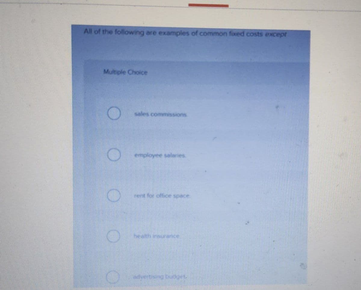 All of the following are examples of common fixed costs except
Multiple Choice
sales commissions
employee salaries
rent for office space.
health insurance
dvertising budget
