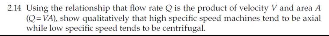 2.14 Using the relationship that flow rate Q is the product of velocity V and area A
(Q=VA), show qualitatively that high specific speed machines tend to be axial
while low specific speed tends to be centrifugal.
