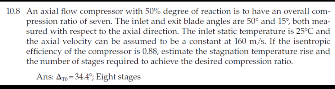 10.8 An axial flow compressor with 50% degree of reaction is to have an overall com-
pression ratio of seven. The inlet and exit blade angles are 50° and 15°, both mea-
sured with respect to the axial direction. The inlet static temperature is 25°C and
the axial velocity can be assumed to be a constant at 160 m/s. If the isentropic
efficiency of the compressor is 0.88, estimate the stagnation temperature rise and
the number of stages required to achieve the desired compression ratio.
Ans: Aro=34.4°; Eight stages
