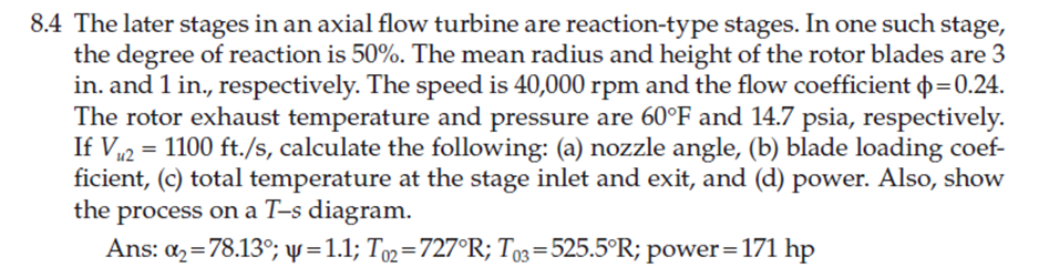 8.4 The later stages in an axial flow turbine are reaction-type stages. In one such stage,
the degree of reaction is 50%. The mean radius and height of the rotor blades are 3
in. and 1 in., respectively. The speed is 40,000 rpm and the flow coefficient þ=0.24.
The rotor exhaust temperature and pressure are 60°F and 14.7 psia, respectively.
If V12 = 1100 ft./s, calculate the following: (a) nozzle angle, (b) blade loading coef-
ficient, (c) total temperature at the stage inlet and exit, and (d) power. Also, show
the process on a T-s diagram.
Ans: az=78.13°; ự =1.1; To2=727°R; To3=525.5°R; power=171 hp
%3D
