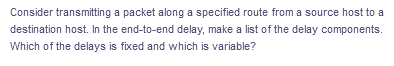 Consider transmitting a packet along a specified route from a source host to a
destination host. In the end-to-end delay, make a list of the delay components.
Which of the delays is fixed and which is variable?
