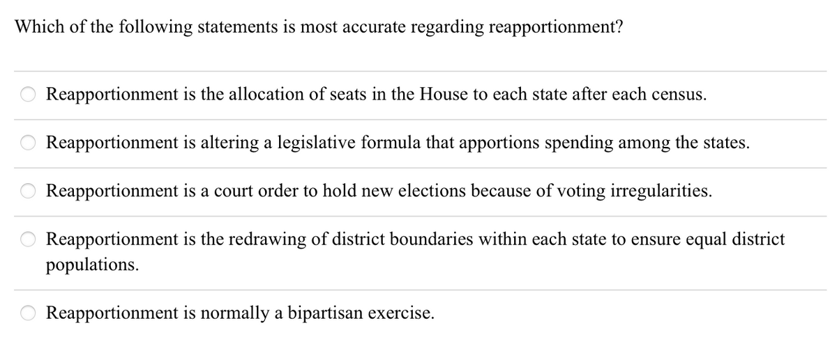 Which of the following statements is most accurate regarding reapportionment?
Reapportionment is the allocation of seats in the House to each state after each census.
Reapportionment is altering a legislative formula that apportions spending among the states.
Reapportionment is a court order to hold new elections because of voting irregularities.
Reapportionment is the redrawing of district boundaries within each state to ensure equal district
populations.
Reapportionment is normally a bipartisan exercise.
