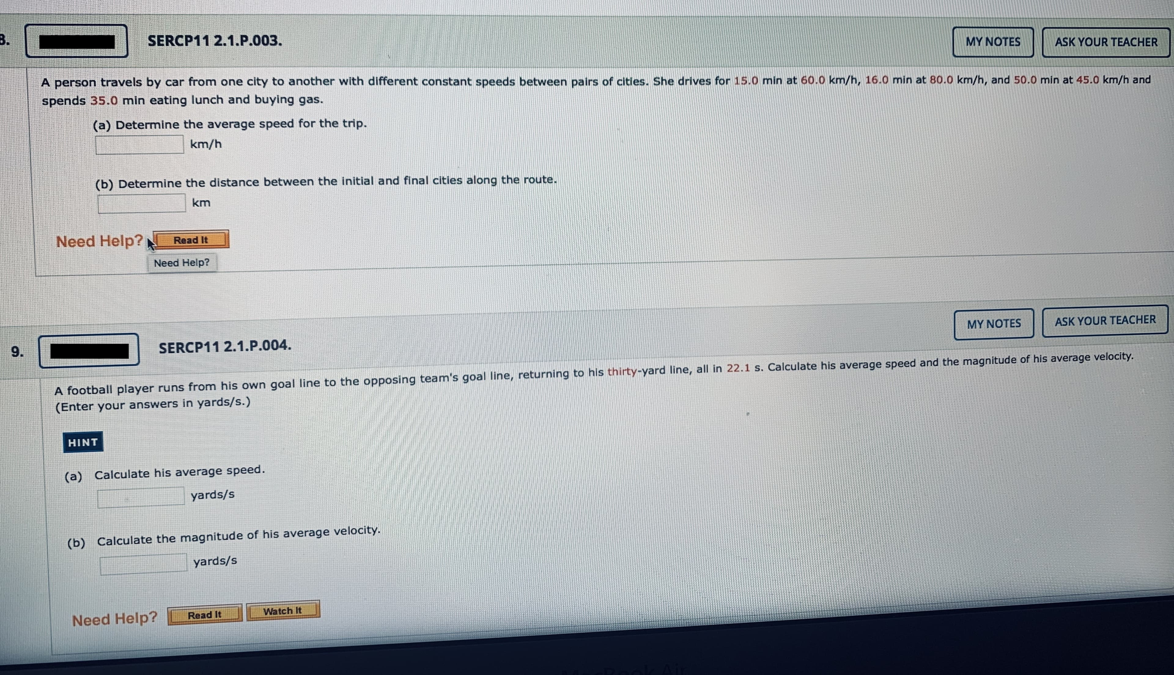 B.
SERCP11 2.1.P.003.
MY NOTES
ASK YOUR TEACHER
A person travels by car from one city to another with different constant speeds between pairs of cities. She drives for 15.0 min at 60.0 km/h, 16.0 min at 80.0 km/h, and 50.0 min at 45.0 km/h and
spends 35.0 min eating lunch and buying gas.
(a) Determine the average speed for the trip.
km/h
(b) Determine the distance between the initial and final cities along the route.
km
Need Help?
Read It
Need Help?
MY NOTES
ASK YOUR TEACHER
9.
SERCP11 2.1.P.004.
A football player runs from his own goal line to the opposing team's goal line, returning to his thirty-yard line, all in 22.1 s. Calculate his average speed and the magnitude of his average velocity.
(Enter your answers in yards/s.)
HINT
(a) Calculate his average speed.
yards/s
(b) Calculate the magnitude of his average velocity.
yards/s
Watch It
Need Help?
Read It
Pook Ai
