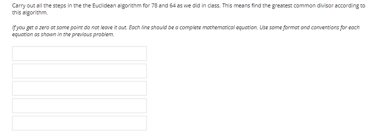 Carry out all the steps in the the Euclidean algorithm for 78 and 64 as we did in class. This means find the greatest common divisor according to
this algorithm.
If you get a zero at some point do not leove it out. Each line should be a complete mothematical equation. Use same format ond conventions for each
equation as shown in the previous problem.
