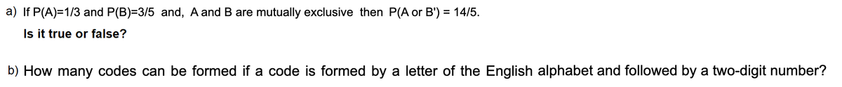 a) If P(A)=1/3 and P(B)=3/5 and, A and B are mutually exclusive then P(A or B') = 14/5.
%3D
Is it true or false?
b) How many codes can be formed if a code is formed by a letter of the English alphabet and followed by a two-digit number?
