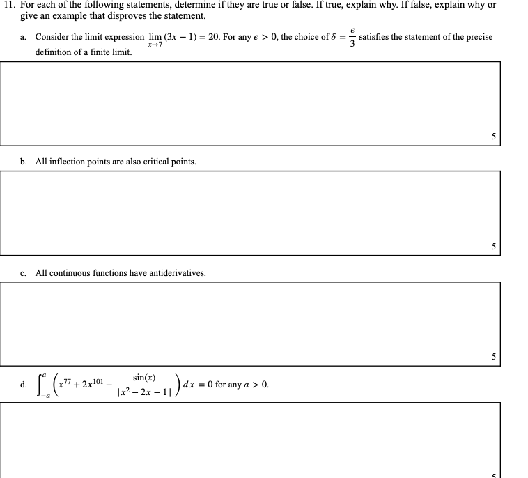 **Question 11:** For each of the following statements, determine if they are true or false. If true, explain why. If false, explain why or give an example that disproves the statement.

**a.** Consider the limit expression \(\lim_{{x \to 7}} (3x - 1) = 20\). For any \(\varepsilon > 0\), the choice of \(\delta = \frac{\varepsilon}{3}\) satisfies the statement of the precise definition of a finite limit.

**Answer:**  
_To be provided by user._  
**Score:** 5

---

**b.** All inflection points are also critical points.

**Answer:**  
_To be provided by user._  
**Score:** 5

---

**c.** All continuous functions have antiderivatives.

**Answer:**  
_To be provided by user._  
**Score:** 5

---

**d.** \(\int_{{-a}}^{a} \left( x^{77} + 2x^{101} - \frac{\sin(x)}{|x^2 - 2x - 1|} \right) \, dx = 0\) for any \(a > 0\).

**Answer:**  
_To be provided by user._  
**Score:** 5