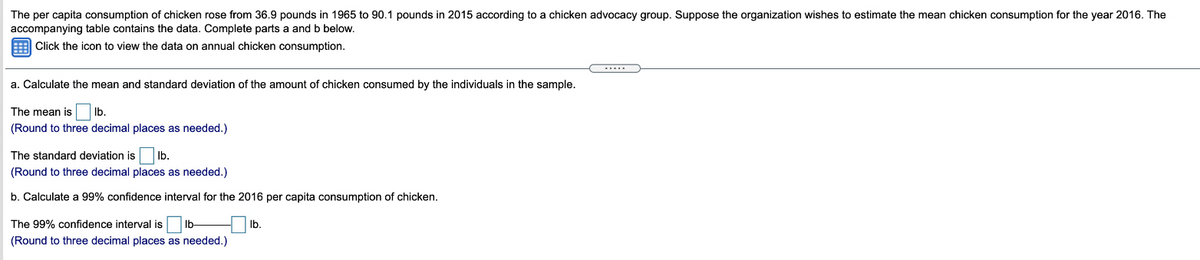 The per capita consumption of chicken rose from 36.9 pounds in 1965 to 90.1 pounds in 2015 according to a chicken advocacy group. Suppose the organization wishes to estimate the mean chicken consumption for the year 2016. The
accompanying table contains the data. Complete parts a and b below.
E Click the icon to view the data on annual chicken consumption.
a. Calculate the mean and standard deviation of the amount of chicken consumed by the individuals in the sample.
The mean is
Ib.
(Round to three decimal places as needed.)
The standard deviation is
Ib.
(Round to three decimal places as needed.)
b. Calculate a 99% confidence interval for the 2016 per capita consumption of chicken.
The 99% confidence interval is
Ib-
Ib.
(Round to three decimal places as needed.)
