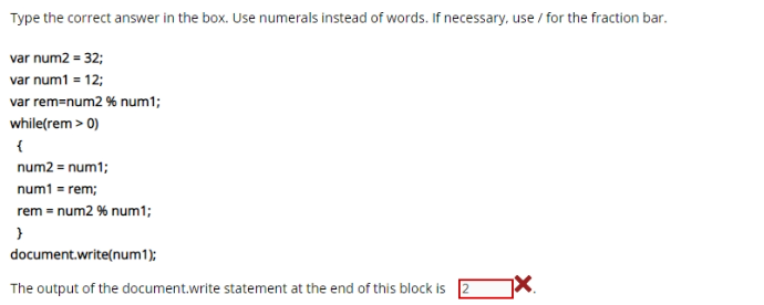 Type the correct answer in the box. Use numerals instead of words. If necessary, use / for the fraction bar.
var num2 = 32;
var num1 = 12;
var rem-num2 % num1;
while(rem > 0)
{
num2 = num1;
num1 = rem;
rem = num2 % num1;
document.write(num1);
The output of the document.write statement at the end of this block is
