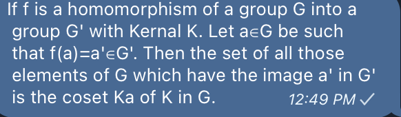 If f is a homomorphism of a group G into a
group G' with Kernal K. Let a&G be such
that f(a)=a'G'. Then the set of all those
elements of G which have the image a' in G'
is the coset Ka of K in G.
12:49 PM ✓