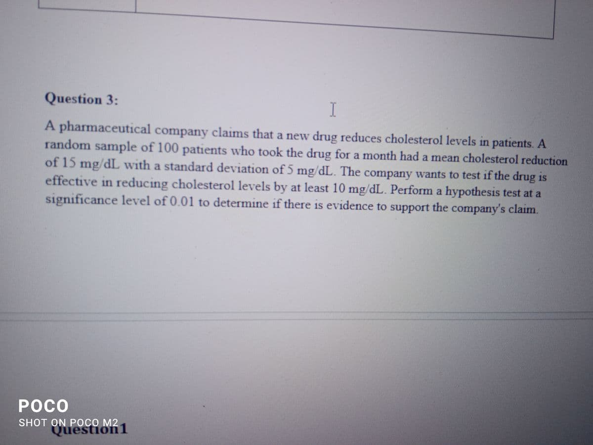 Question 3:
I
A pharmaceutical company claims that a new drug reduces cholesterol levels in patients. A
random sample of 100 patients who took the drug for a month had a mean cholesterol reduction
of 15 mg/dL with a standard deviation of 5 mg/dL. The company wants to test if the drug is
effective in reducing cholesterol levels by at least 10 mg/dL. Perform a hypothesis test at a
significance level of 0.01 to determine if there is evidence to support the company's claim.
POCO
SHOT ON POCO M2
Question 1