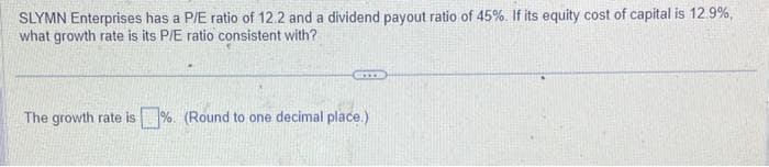 SLYMN Enterprises has a P/E ratio of 12.2 and a dividend payout ratio of 45%. If its equity cost of capital is 12.9%,
what growth rate is its P/E ratio consistent with?
www
The growth rate is%. (Round to one decimal place.)