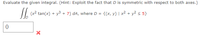 Evaluate the given integral. (Hint: Exploit the fact that D is symmetric with respect to both axes.)
(x² tan(x) + y² + 7) dA, where D = {(x, y) | x² + y² ≤ 5}
0
X