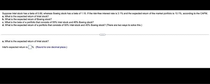 Suppose Intel stock has a beta of 0.89, whereas Boeing stock has a beta of 1.15. If the risk-free interest rate is 3.1% and the expected return of the market portfolio is 10.1%, according to the CAPM.
a. What is the expected return of Intel stock?
b. What is the expected return of Boeing stock?
c. What is the beta of a portfolio that consists of 55% intel stock and 45% Boeing stock?
d. What is the expected retum of a portfolio that consists of 55% Intel stock and 45% Boeing stock? (There are two ways to solve this.)
a. What is the expected return of Intel stock?
Inter's expected return is %. (Round to one decimal place.)