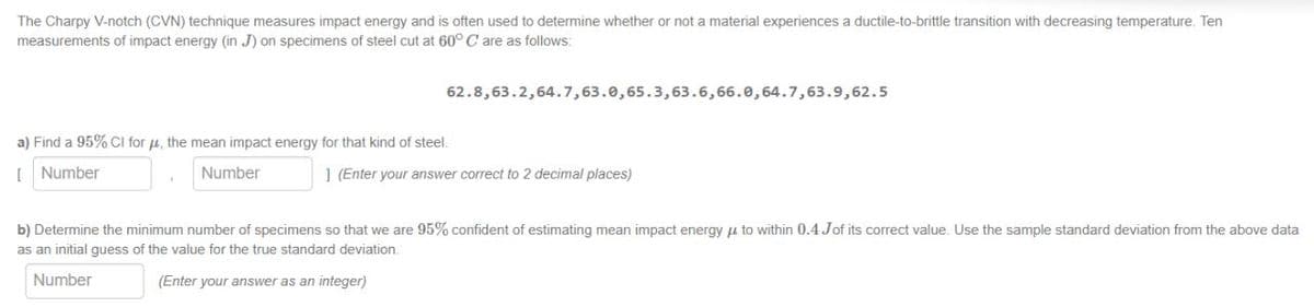 The Charpy V-notch (CVN) technique measures impact energy and is often used to determine whether or not a material experiences a ductile-to-brittle transition with decreasing temperature. Ten
measurements of impact energy (in J) on specimens of steel cut at 60° C are as follows:
62.8,63.2,64.7,63.0,65.3,63.6,66.0,64.7,63.9,62.5
a) Find a 95% CI for μ, the mean impact energy for that kind of steel.
[Number
Number
1 (Enter your answer correct to 2 decimal places)
b) Determine the minimum number of specimens so that we are 95% confident of estimating mean impact energy to within 0.4 Jof its correct value. Use the sample standard deviation from the above data
as an initial guess of the value for the true standard deviation.
Number
(Enter your answer as an integer)