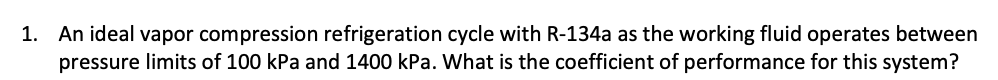 1. An ideal vapor compression refrigeration cycle with R-134a as the working fluid operates between
pressure limits of 100 kPa and 1400 kPa. What is the coefficient of performance for this system?