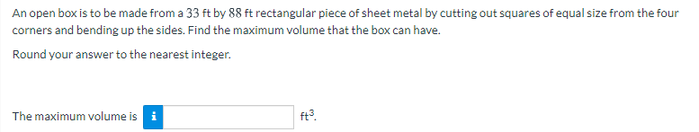 An open box is to be made from a 33 ft by 88 ft rectangular piece of sheet metal by cutting out squares of equal size from the four
corners and bending up the sides. Find the maximum volume that the box can have.
Round your answer to the nearest integer.
The maximum volume is i
ft3.
