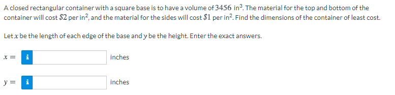 A closed rectangular container with a square base is to have a volume of 3456 in³. The material for the top and bottom of the
container will cost $2 per in?, and the material for the sides will cost $1 per in?. Find the dimensions of the container of least cost.
Let x be the length of each edge of the base and y be the height. Enter the exact answers.
X =
inches
y =
i
inches
