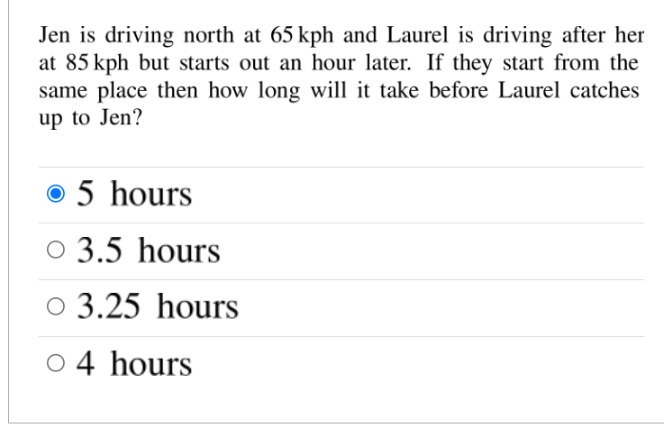 **Problem Statement:**

Jen is driving north at 65 kph and Laurel is driving after her at 85 kph but starts out an hour later. If they start from the same place, then how long will it take before Laurel catches up to Jen?

**Options:**

- 5 hours (Selected)
- 3.5 hours
- 3.25 hours
- 4 hours

**Explanation:**

This problem involves calculating the time it takes for one moving object to catch up to another. Jen has a head start, and her starting speed is slower than Laurel, who begins an hour later. The question seeks to determine how long it will take Laurel, with a faster speed, to catch up to Jen.

The correct answer, indicated by the selection, is 5 hours.