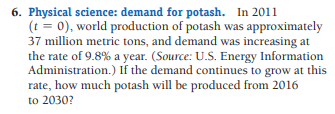 6. Physical science: demand for potash. In 2011
(t = 0), world production of potash was approximately
37 million metric tons, and demand was increasing at
the rate of 9.8% a year. (Source: U.S. Energy Information
Administration.) If the demand continues to grow at this
rate, how much potash will be produced from 2016
to 2030?
