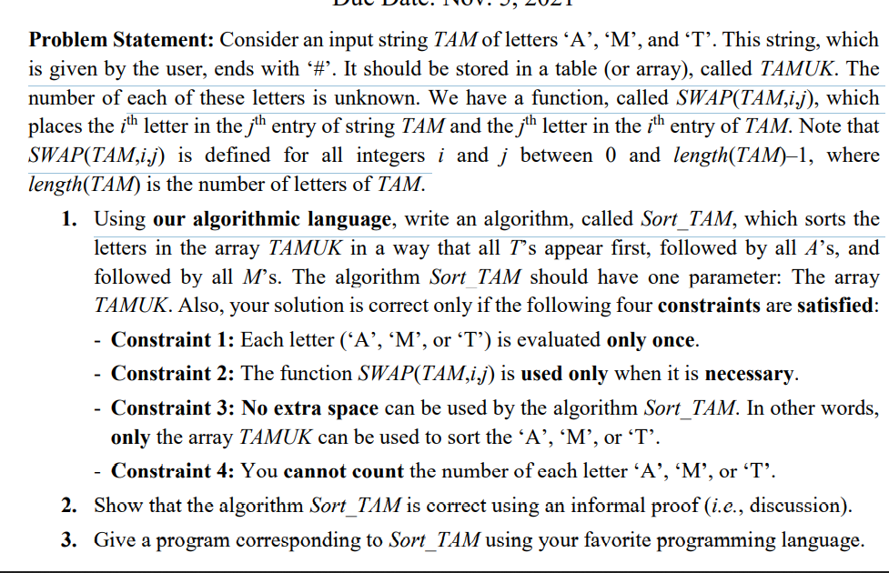 Problem Statement: Consider an input string TÂM of letters 'A', 'M', and T’. This string, which
is given by the user, ends with #'. It should be stored in a table (or array), called TAMUK. The
number of each of these letters is unknown. We have a function, called SWAP(TAM,i.j), which
places the ith letter in the jh entry of string TAM and the jth letter in the ih entry of TAM. Note that
SWAP(TAM,i.j) is defined for all integers i and j between 0 and length(TAM)–1, where
length(TAM) is the number of letters of TAM.
1. Using our algorithmic language, write an algorithm, called Sort_TAM, which sorts the
letters in the array TAMUK in a way that all T's appear first, followed by all A's, and
followed by all M’s. The algorithm Sort_TAM should have one parameter: The array
TAMUK. Also, your solution is correct only if the following four constraints are satisfied:
Constraint 1: Each letter ('A’, 'M’, or 'T’') is evaluated only once.
Constraint 2: The function SWAP(TAM,i,j) is used only when it is necessary.
-
-
Constraint 3: No extra space can be used by the algorithm Sort_TAM. In other words,
only the array TAMUK can be used to sort the 'A’, 'M’, or 'T’.
-
Constraint 4: You cannot count the number of each letter 'A', 'M', or 'T'.
-
2. Show that the algorithm Sort_TAM is correct using an informal proof (i.e., discussion).
3. Give a program corresponding to Sort_TAM using your favorite programming language.
