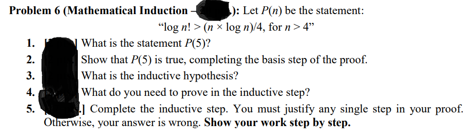 Problem 6 (Mathematical Induction
): Let P(n) be the statement:
"log n! > (n x log n)/4, for n > 4"
1.
N What is the statement P(5)?
2.
Show that P(5) is true, completing the basis step of the proof.
What is the inductive hypothesis?
3.
4.
What do you need to prove in the inductive step?
| Complete the inductive step. You must justify any single step in your proof.
5.
Otherwise, your answer is wrong. Show your work step by step.
